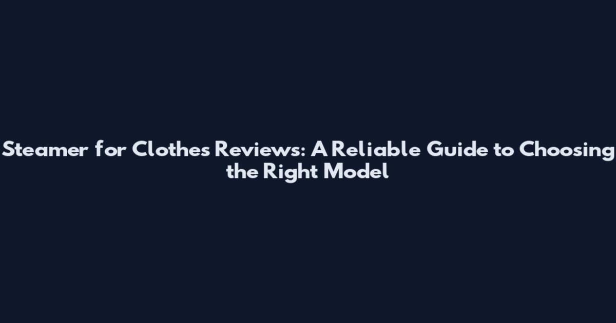 Steamer for Clothes Reviews: A Reliable Guide to Choosing the Right Model