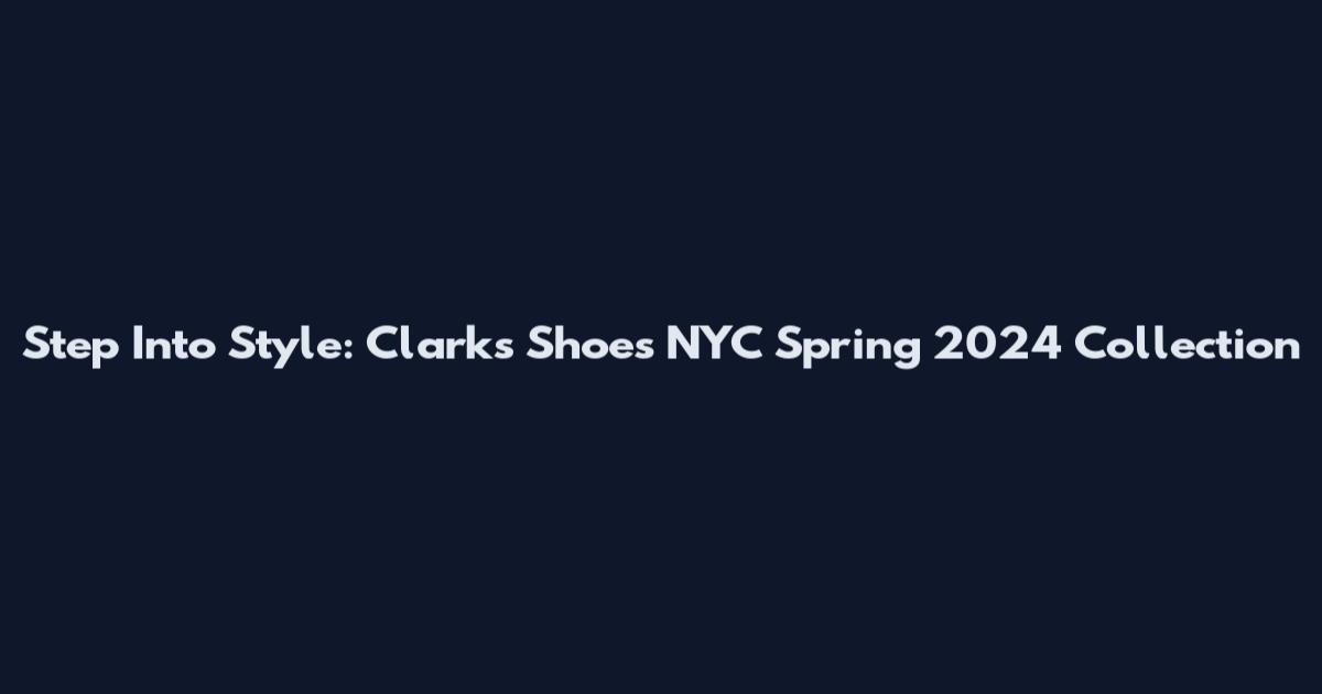 Step Into Style: Clarks Shoes NYC Spring 2024 Collection