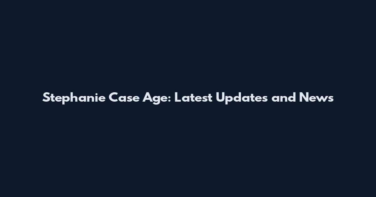 Stephanie Case Age: Latest Updates and News