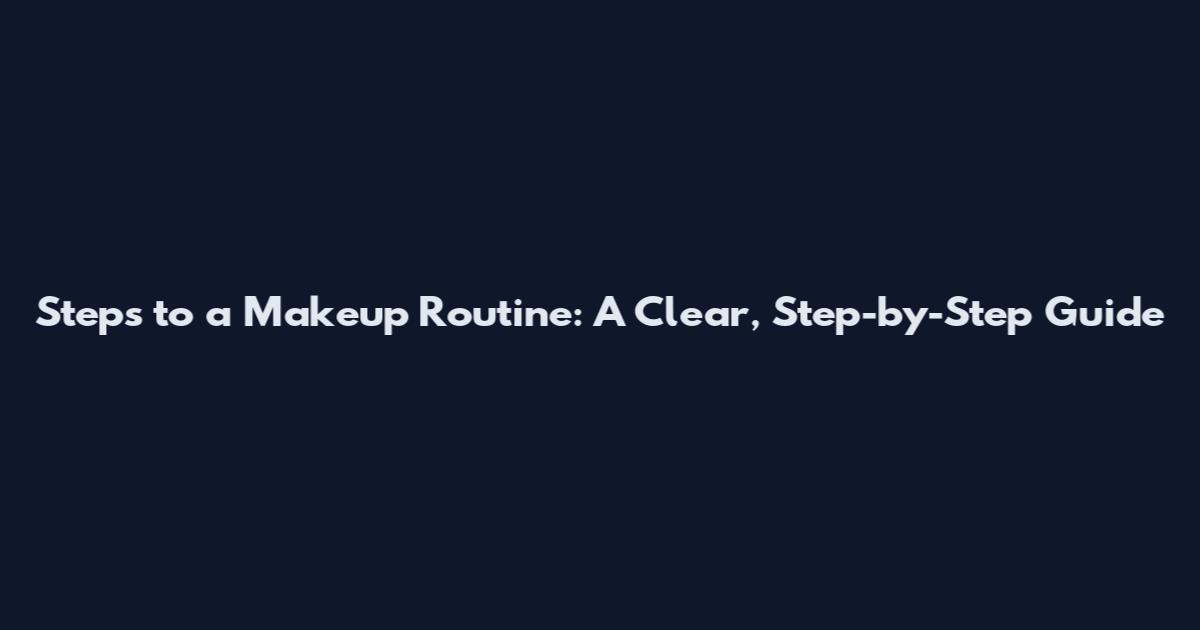 Steps to a Makeup Routine: A Clear, Step-by-Step Guide