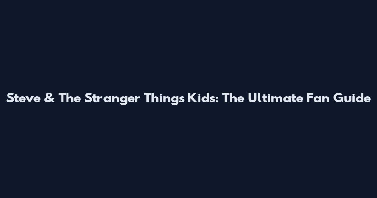 Steve & The Stranger Things Kids: The Ultimate Fan Guide