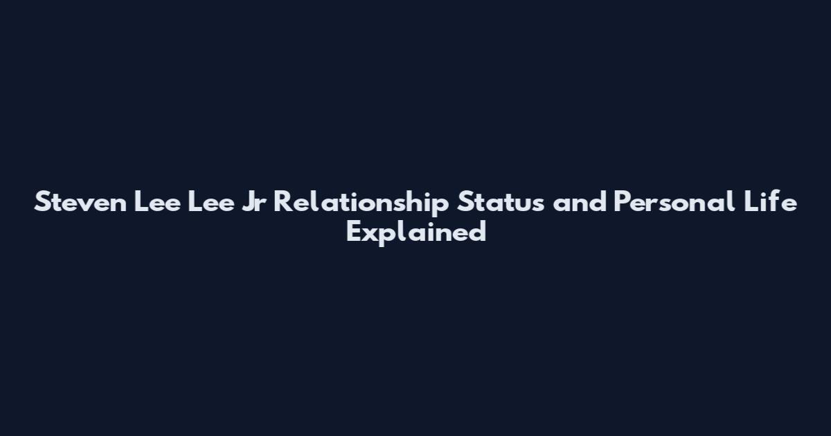 Steven Lee Lee Jr Relationship Status and Personal Life Explained
