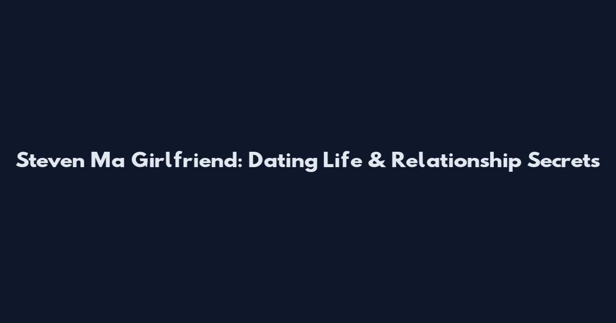 Steven Ma Girlfriend: Dating Life & Relationship Secrets