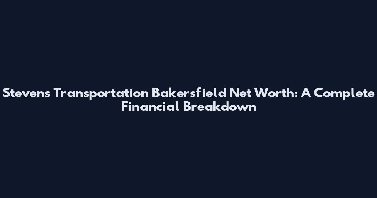 Stevens Transportation Bakersfield Net Worth: A Complete Financial Breakdown