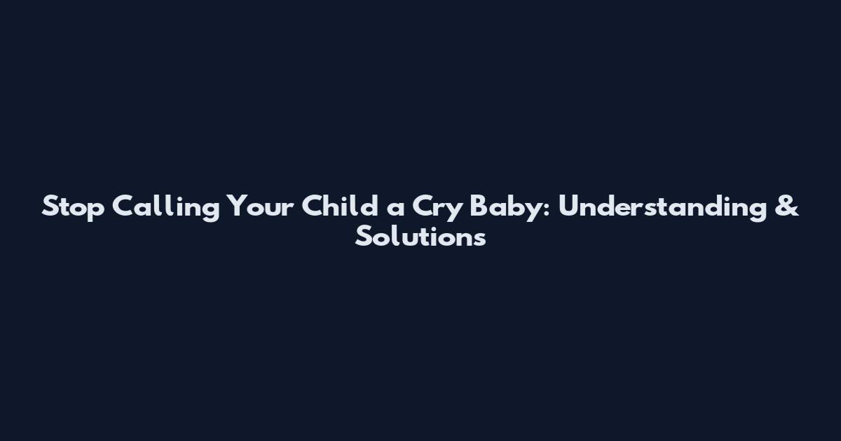 Stop Calling Your Child a Cry Baby: Understanding & Solutions
