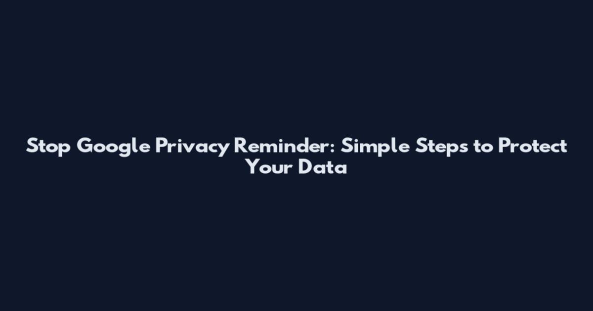 Stop Google Privacy Reminder: Simple Steps to Protect Your Data
