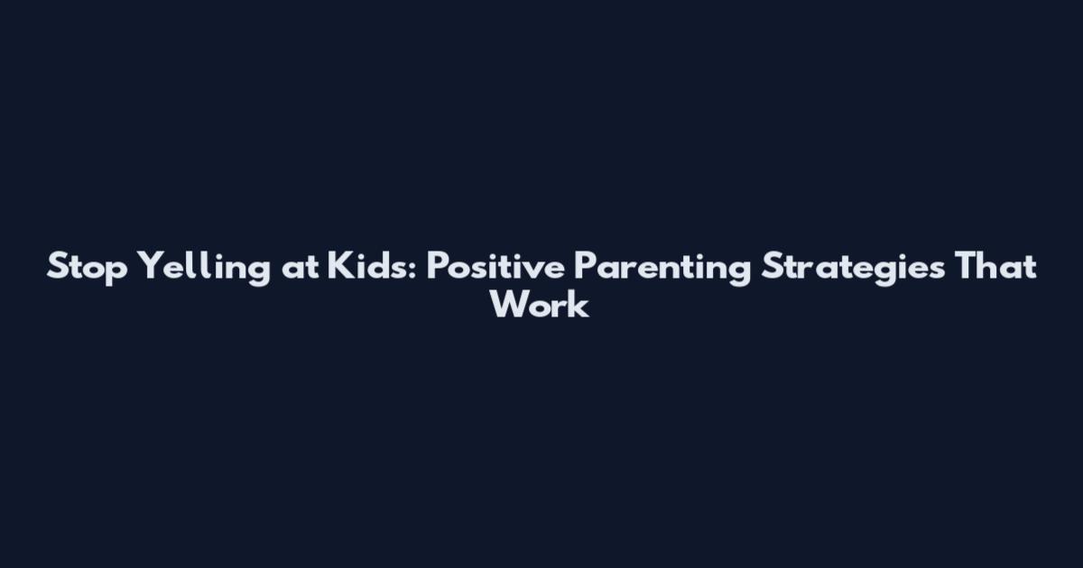 Stop Yelling at Kids: Positive Parenting Strategies That Work