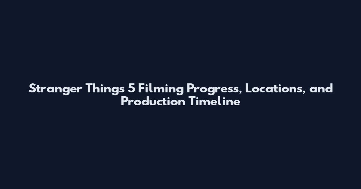 Stranger Things 5 Filming Progress, Locations, and Production Timeline