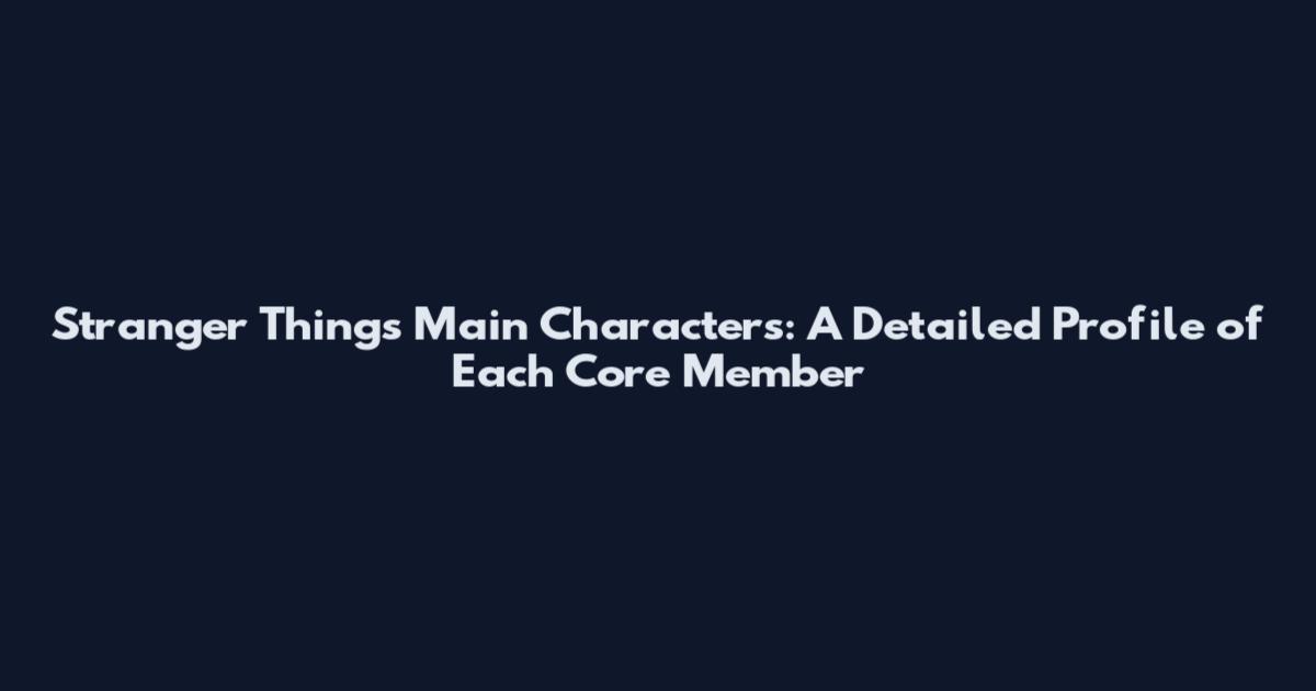 Stranger Things Main Characters: A Detailed Profile of Each Core Member