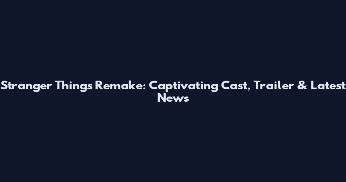 Stranger Things Remake: Captivating Cast, Trailer & Latest News