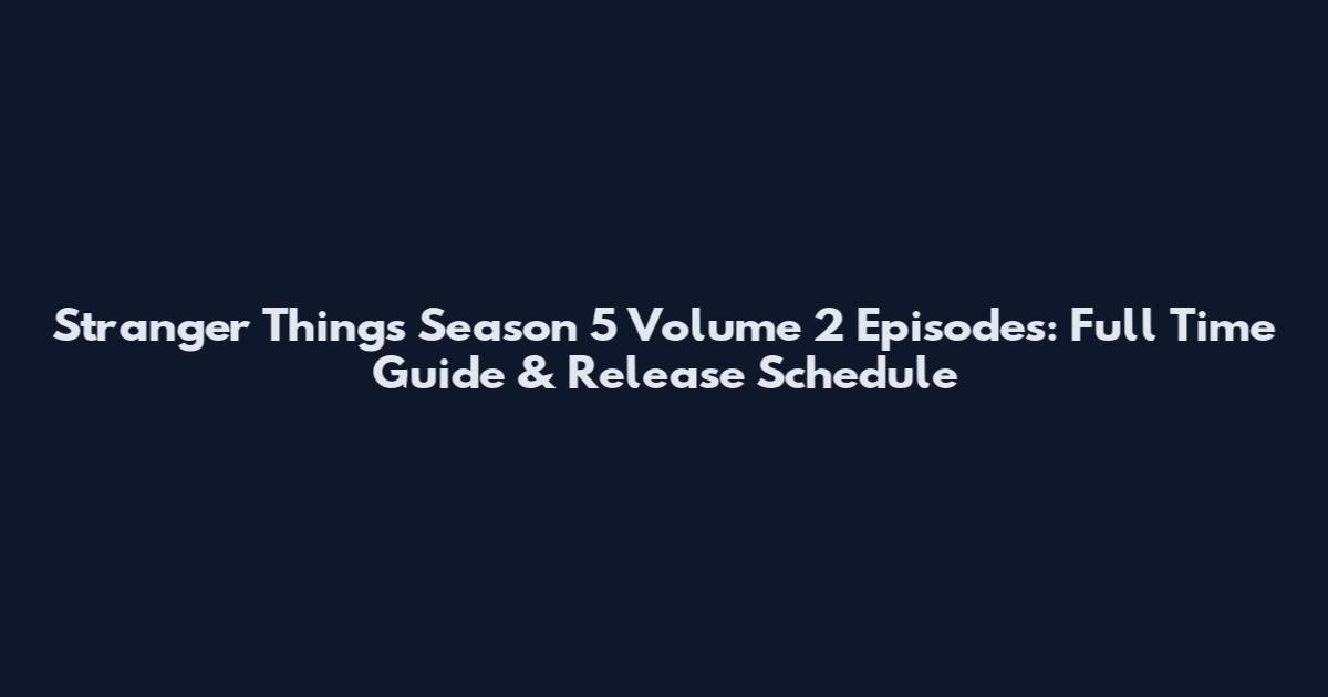 Stranger Things Season 5 Volume 2 Episodes: Full Time Guide & Release Schedule