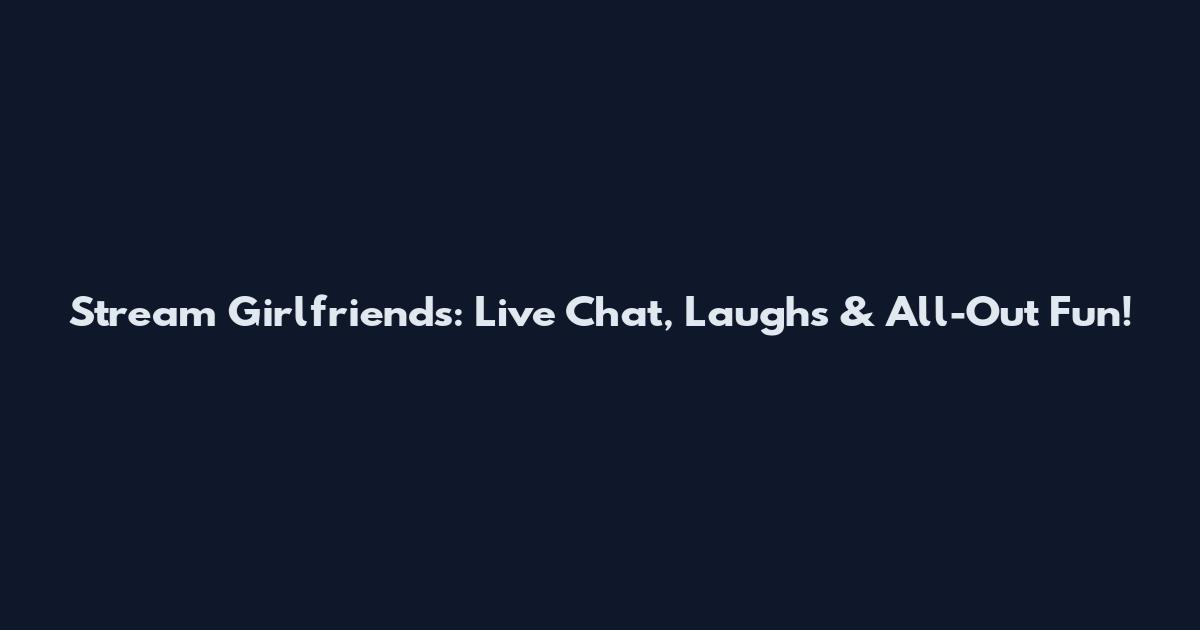 Stream Girlfriends: Live Chat, Laughs & All-Out Fun!