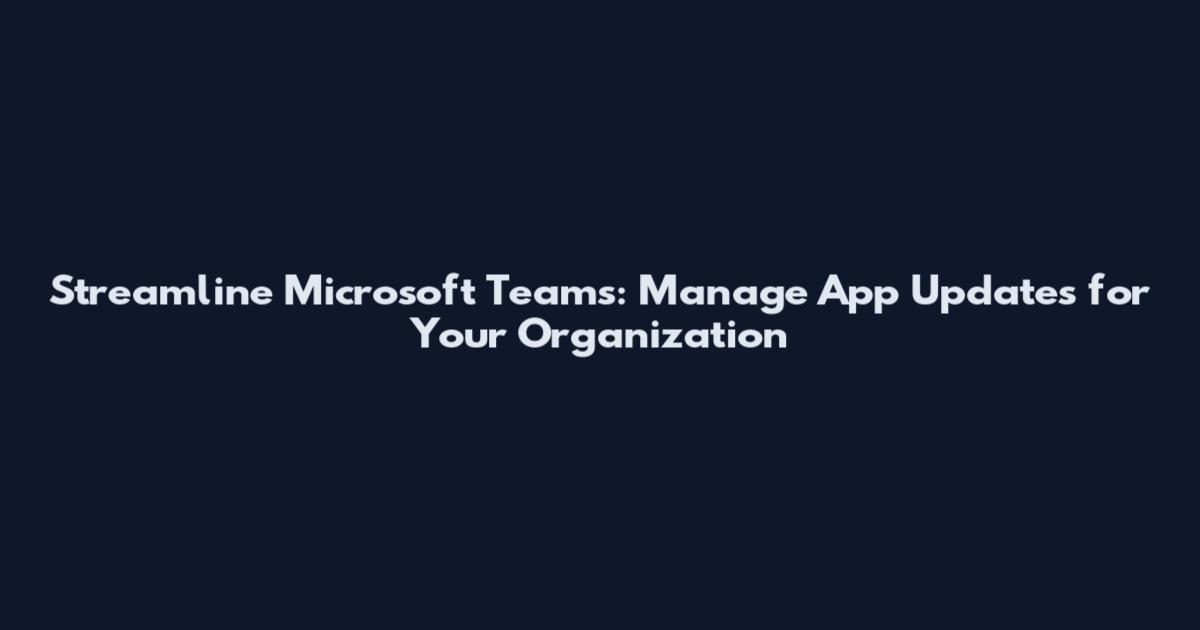 Streamline Microsoft Teams: Manage App Updates for Your Organization