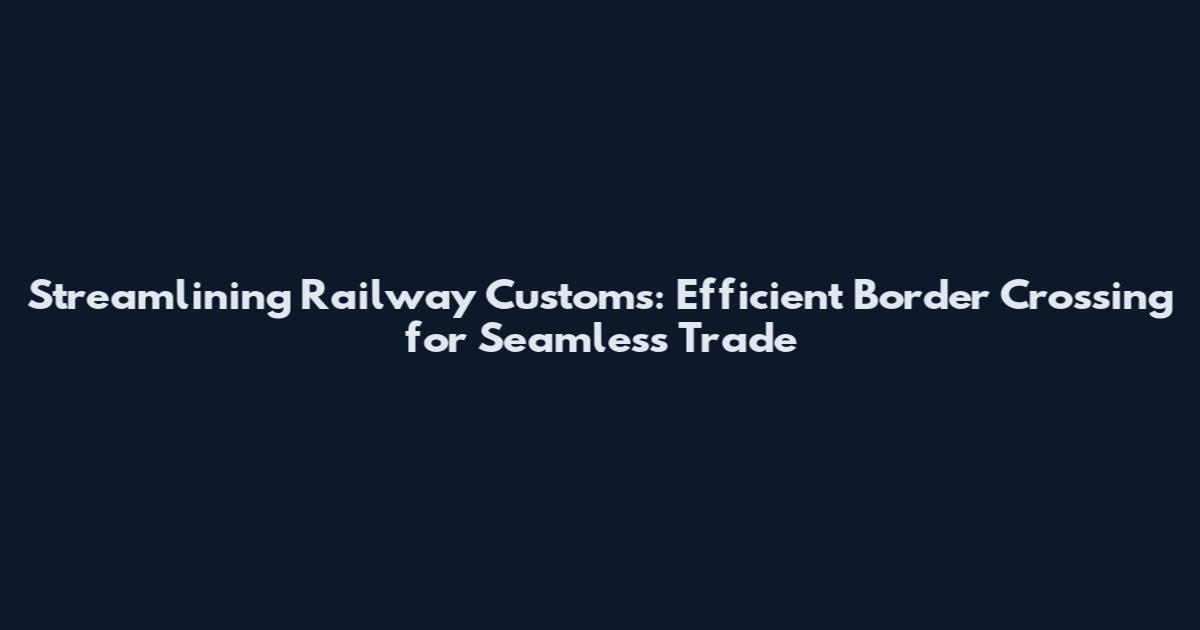 Streamlining Railway Customs: Efficient Border Crossing for Seamless Trade