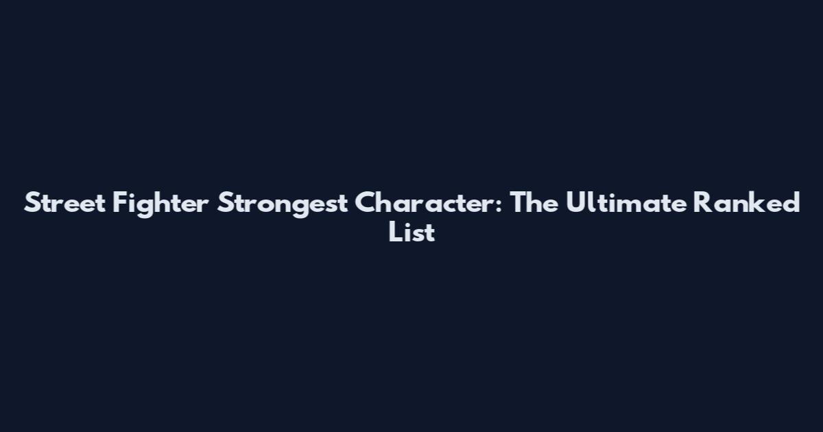 Street Fighter Strongest Character: The Ultimate Ranked List