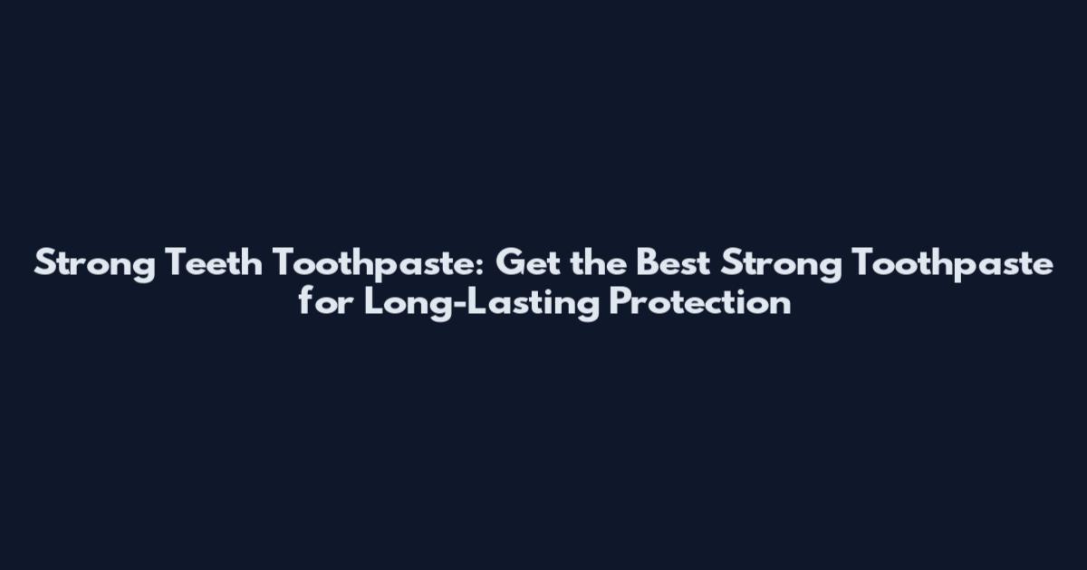 Strong Teeth Toothpaste: Get the Best Strong Toothpaste for Long-Lasting Protection