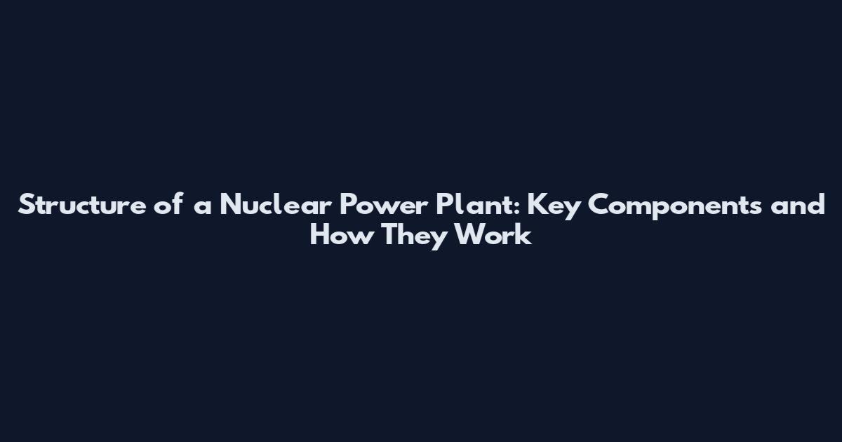 Structure of a Nuclear Power Plant: Key Components and How They Work
