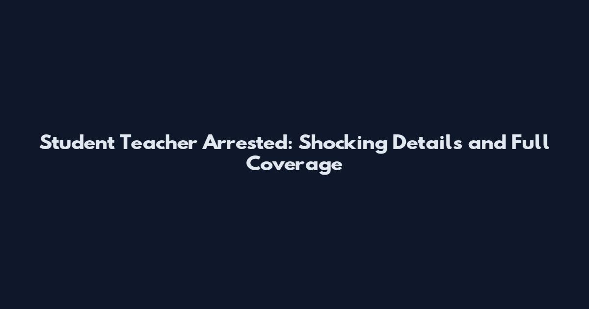 Student Teacher Arrested: Shocking Details and Full Coverage