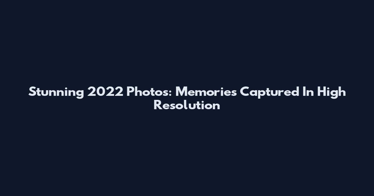 Stunning 2022 Photos: Memories Captured In High Resolution