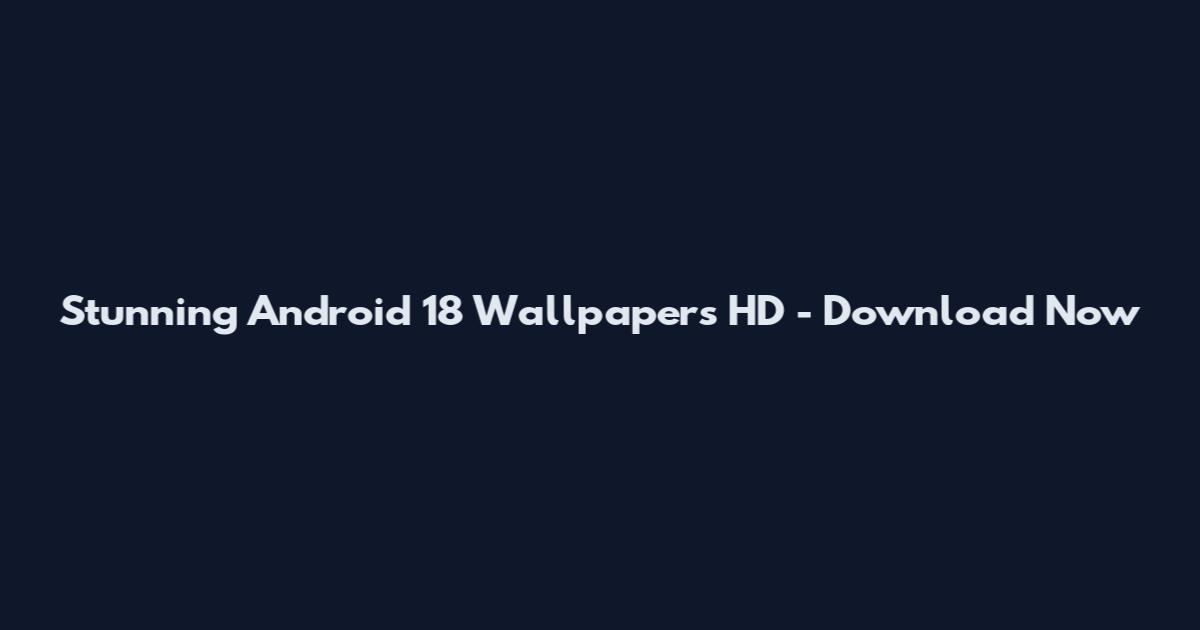Stunning Android 18 Wallpapers HD - Download Now
