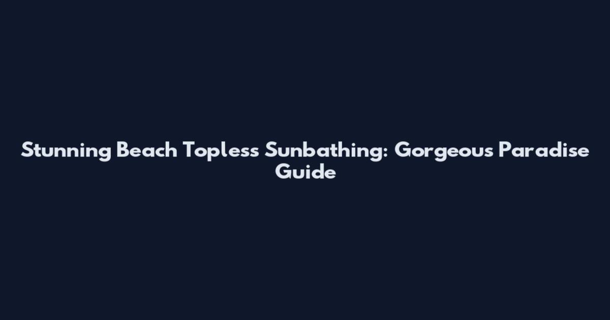 Stunning Beach Topless Sunbathing: Gorgeous Paradise Guide
