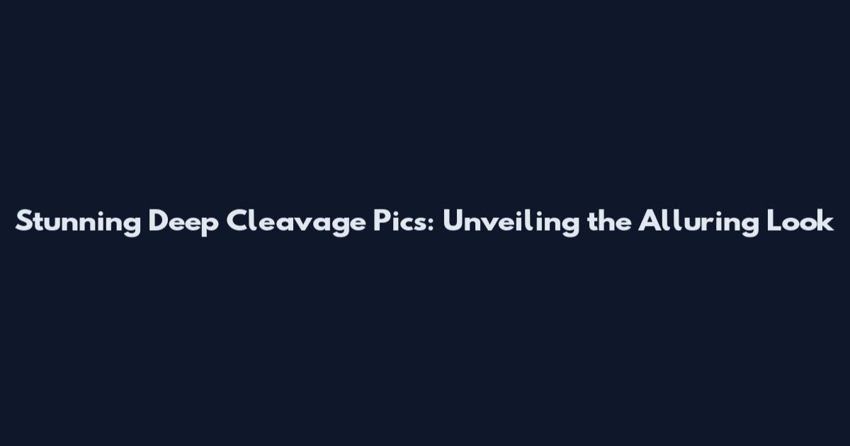 Stunning Deep Cleavage Pics: Unveiling the Alluring Look