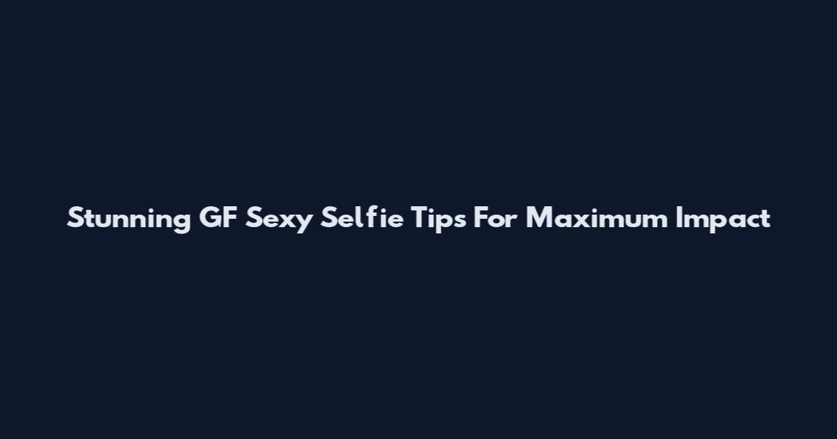 Stunning GF Sexy Selfie Tips For Maximum Impact