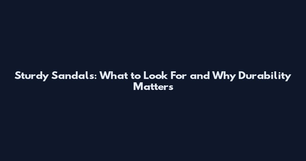 Sturdy Sandals: What to Look For and Why Durability Matters