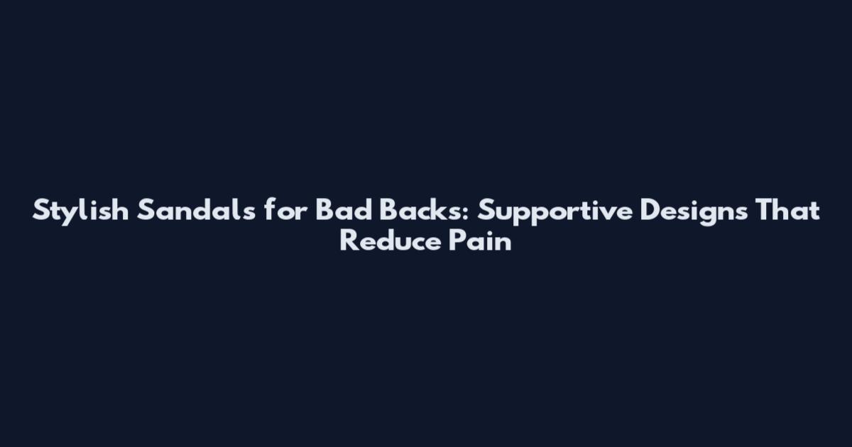 Stylish Sandals for Bad Backs: Supportive Designs That Reduce Pain