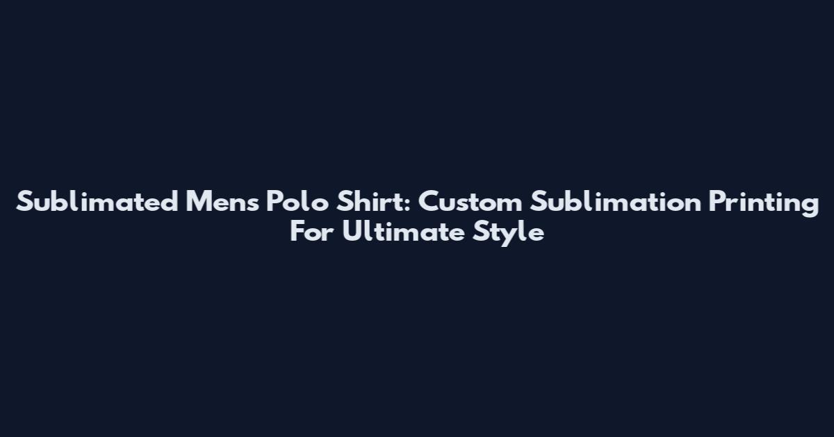 Sublimated Mens Polo Shirt: Custom Sublimation Printing For Ultimate Style