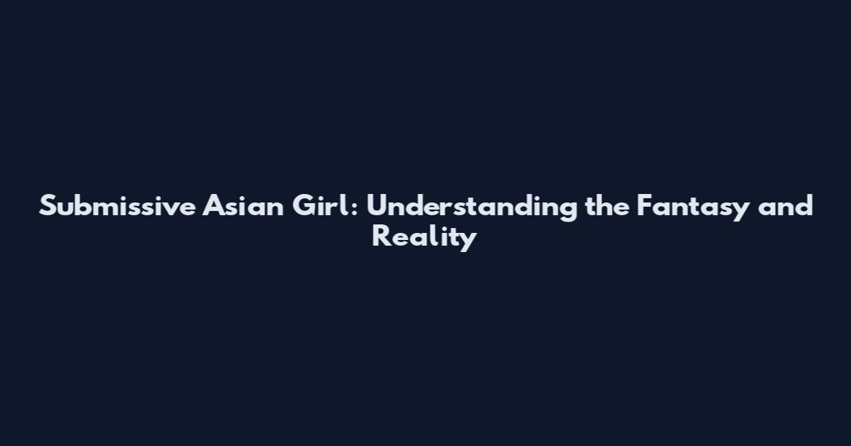 Submissive Asian Girl: Understanding the Fantasy and Reality