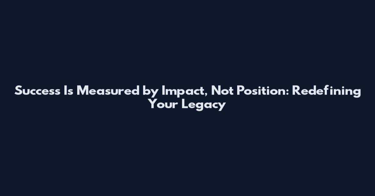 Success Is Measured by Impact, Not Position: Redefining Your Legacy