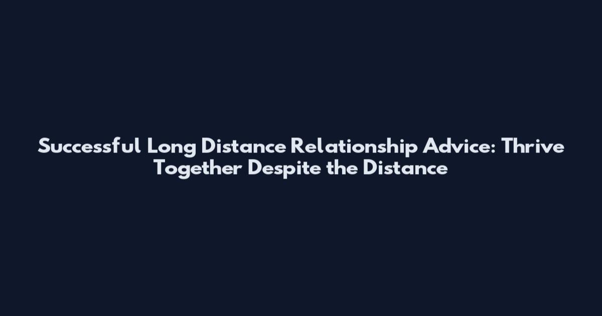 Successful Long Distance Relationship Advice: Thrive Together Despite the Distance
