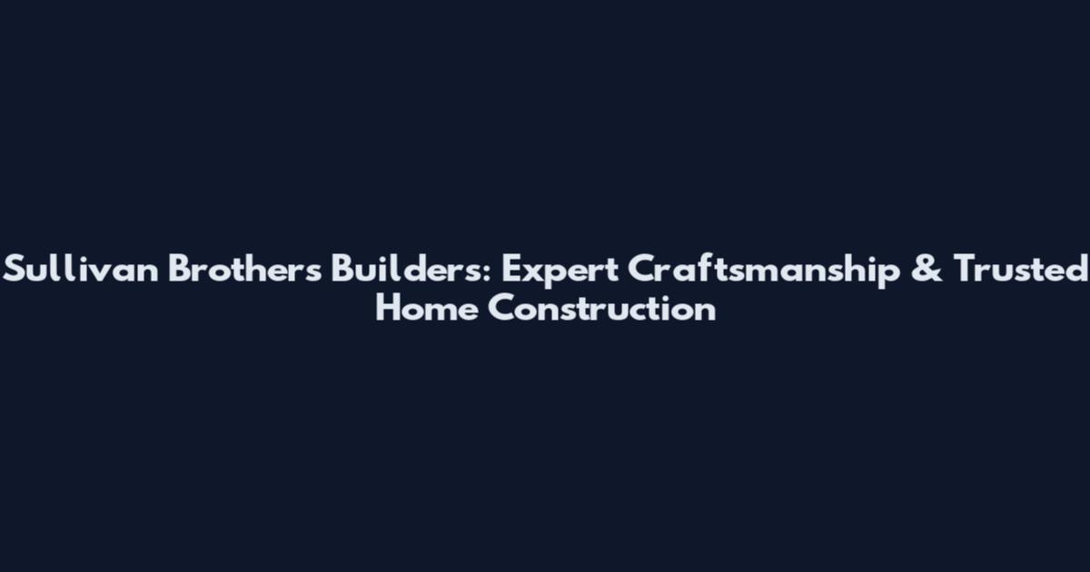 Sullivan Brothers Builders: Expert Craftsmanship & Trusted Home Construction