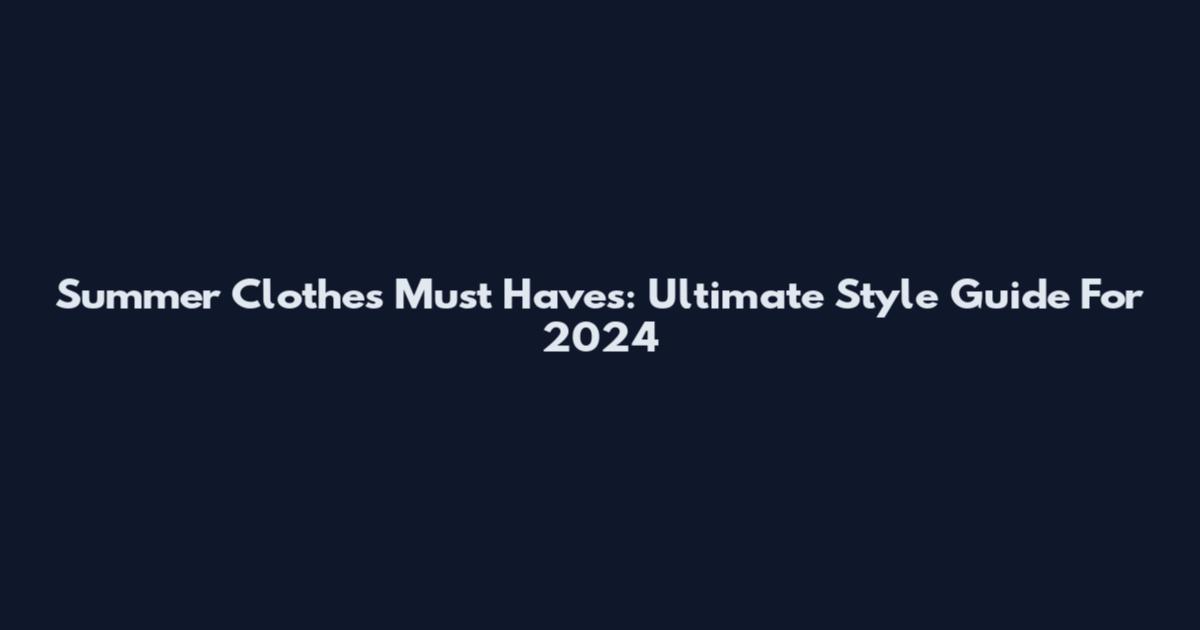 Summer Clothes Must Haves: Ultimate Style Guide For 2024