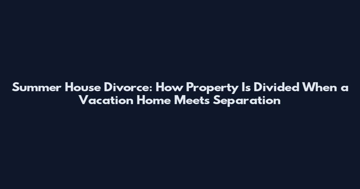 Summer House Divorce: How Property Is Divided When a Vacation Home Meets Separation