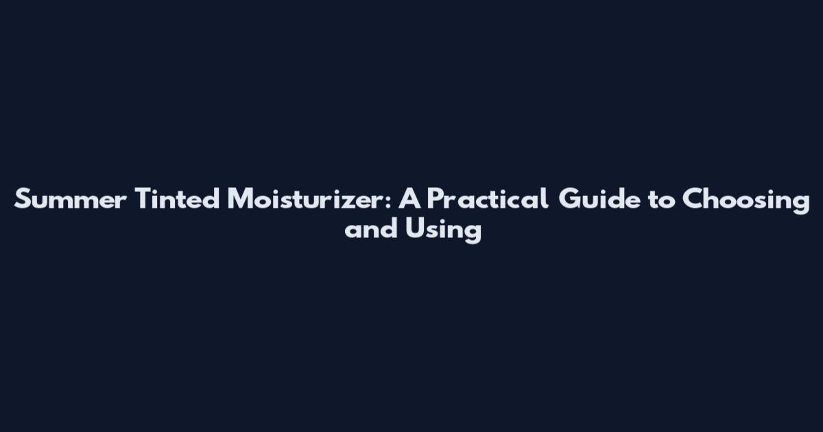 Summer Tinted Moisturizer: A Practical Guide to Choosing and Using