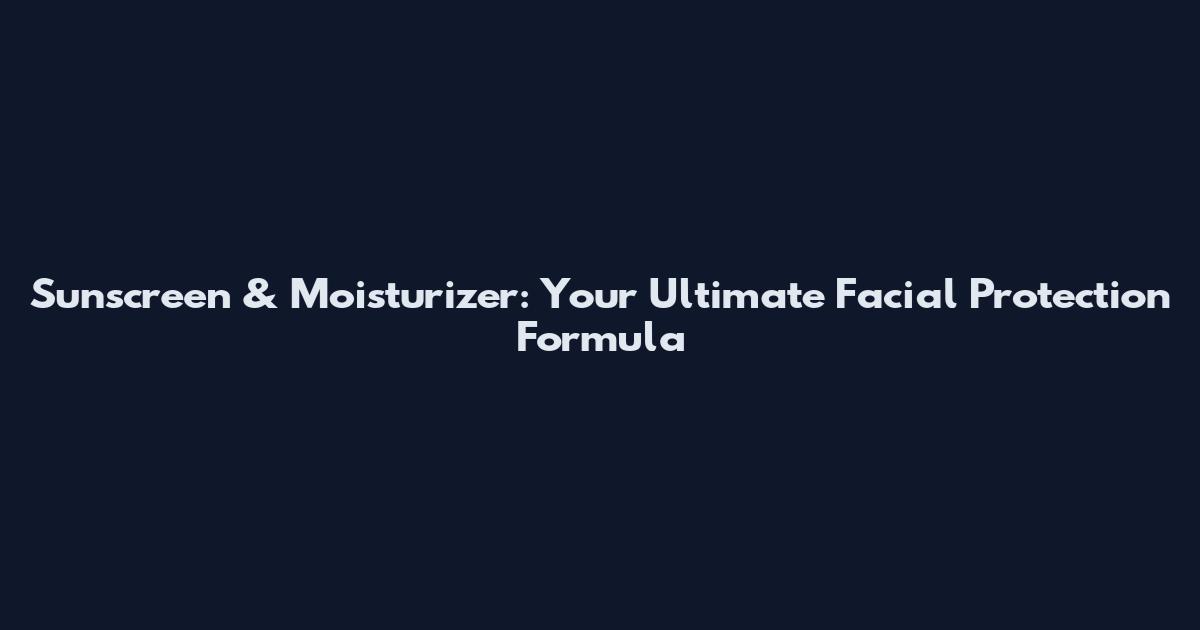Sunscreen & Moisturizer: Your Ultimate Facial Protection Formula