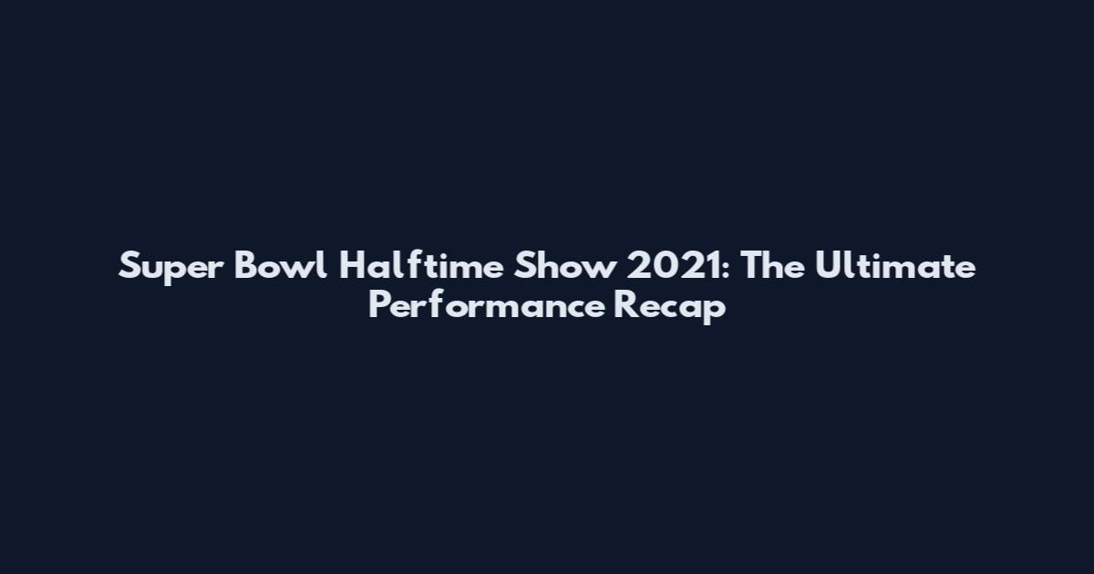 Super Bowl Halftime Show 2021: The Ultimate Performance Recap