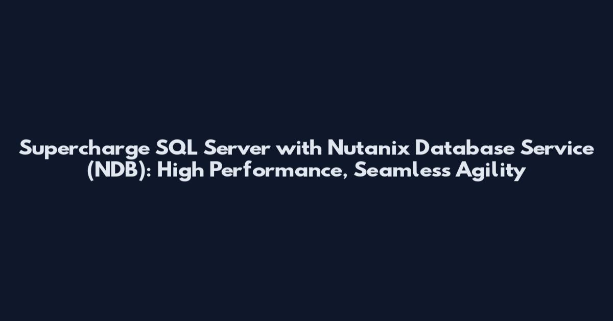 Supercharge SQL Server with Nutanix Database Service (NDB): High Performance, Seamless Agility