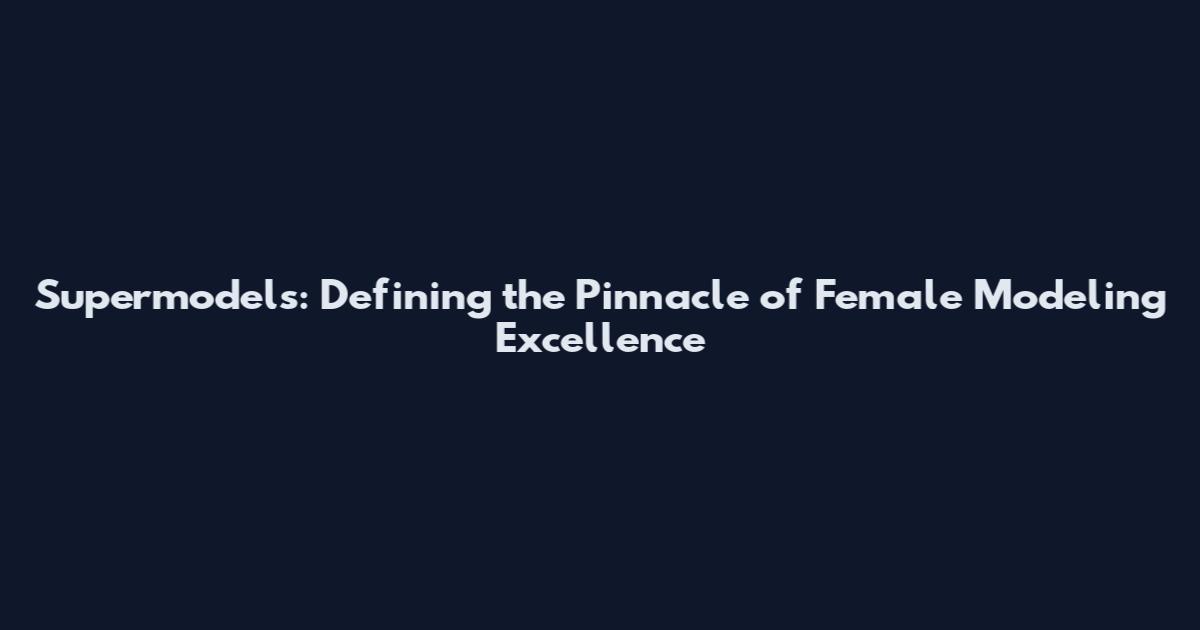 Supermodels: Defining the Pinnacle of Female Modeling Excellence