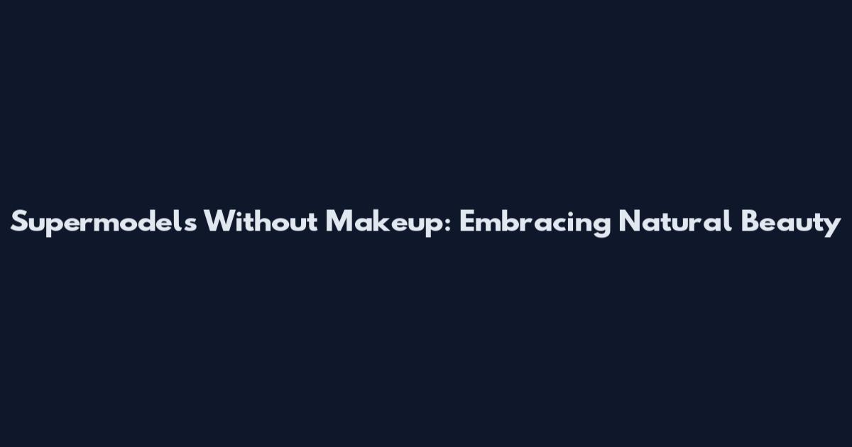 Supermodels Without Makeup: Embracing Natural Beauty