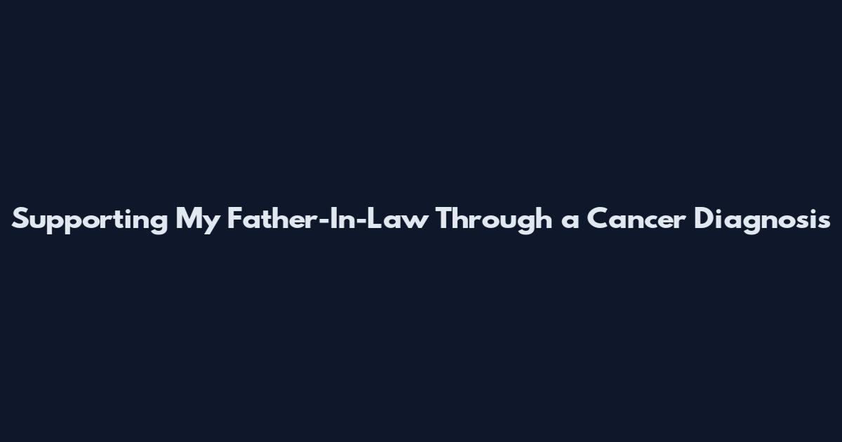 Supporting My Father-In-Law Through a Cancer Diagnosis