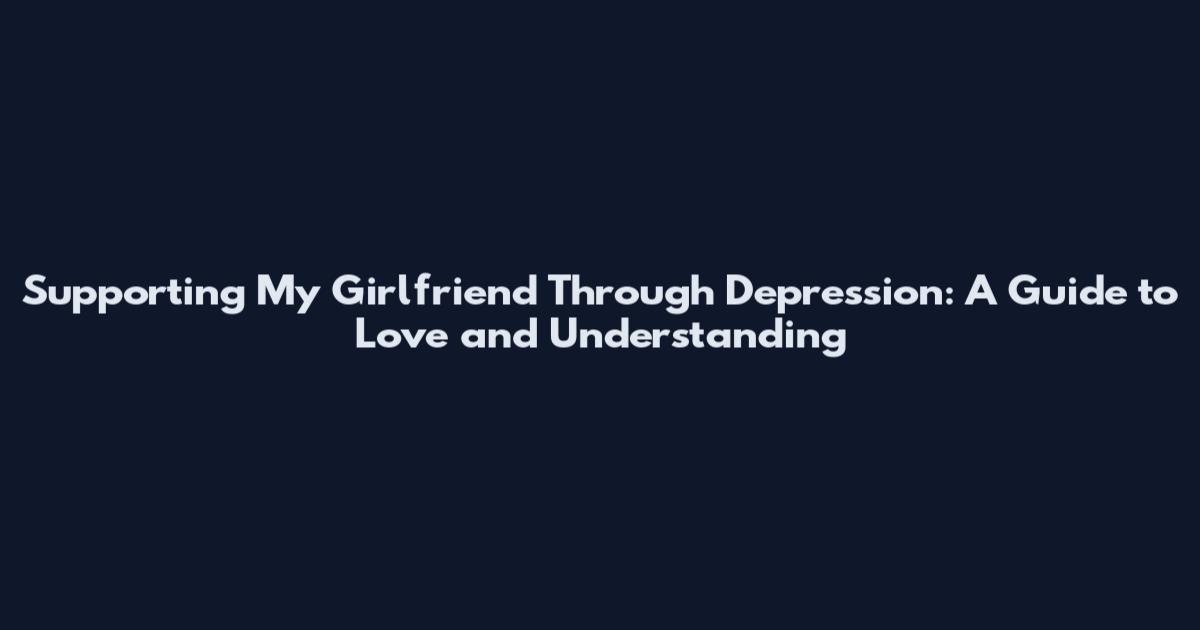 Supporting My Girlfriend Through Depression: A Guide to Love and Understanding