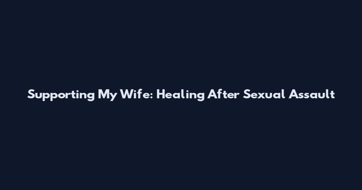 Supporting My Wife: Healing After Sexual Assault
