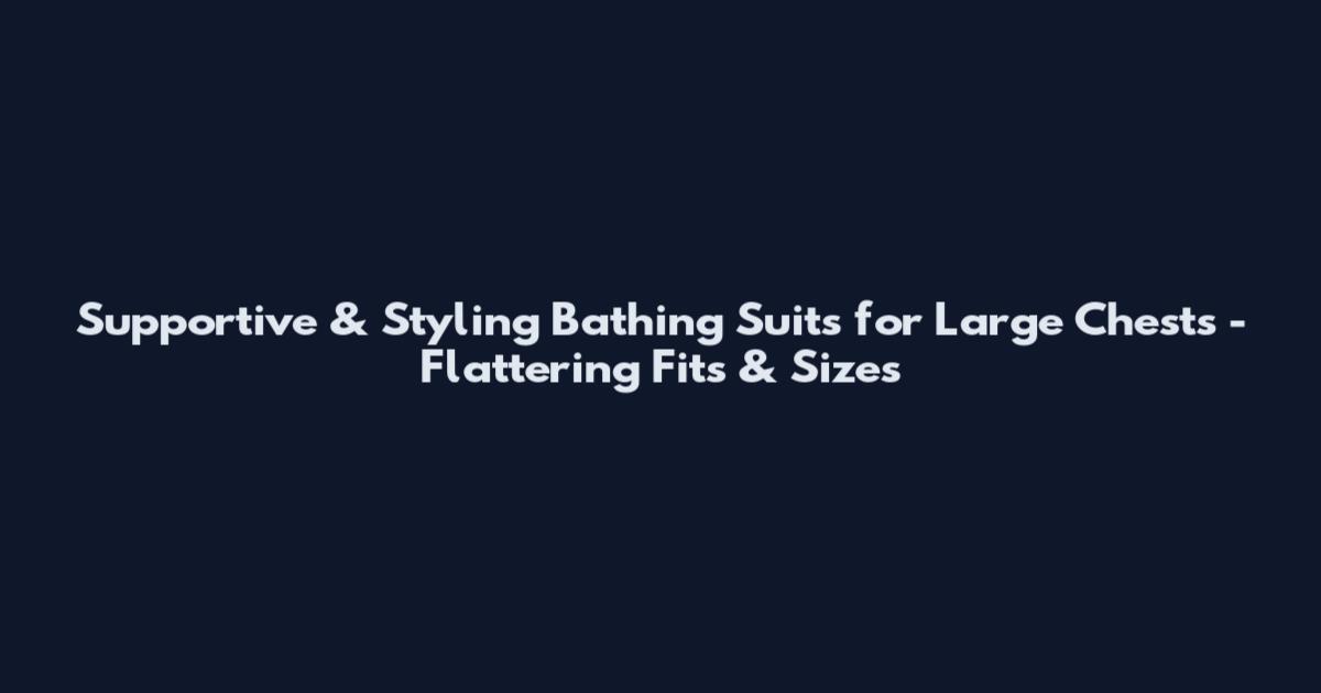 Supportive & Styling Bathing Suits for Large Chests - Flattering Fits & Sizes
