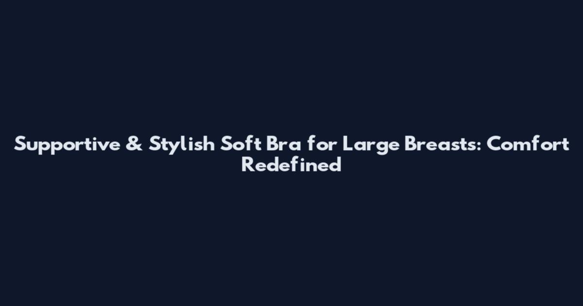 Supportive & Stylish Soft Bra for Large Breasts: Comfort Redefined