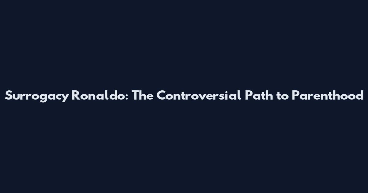 Surrogacy Ronaldo: The Controversial Path to Parenthood