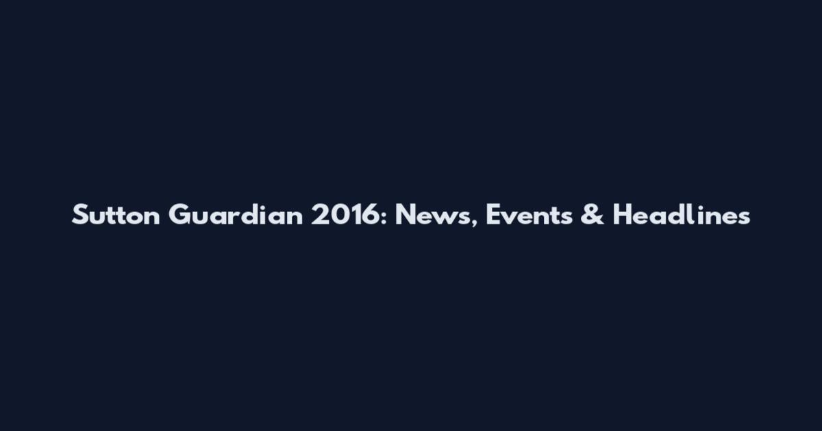 Sutton Guardian 2016: News, Events & Headlines
