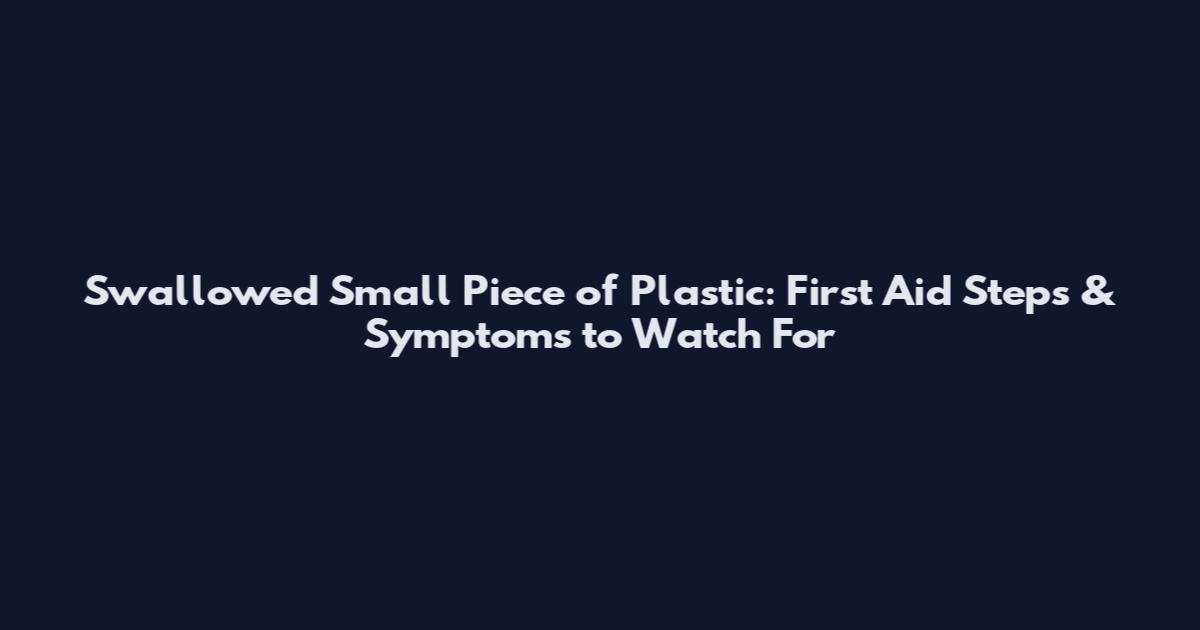 Swallowed Small Piece of Plastic: First Aid Steps & Symptoms to Watch For